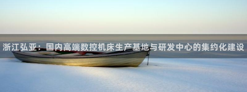 天辰娱乐728567:浙江弘亚:国内高端数控机床生产基地与研发中心的集约化建设